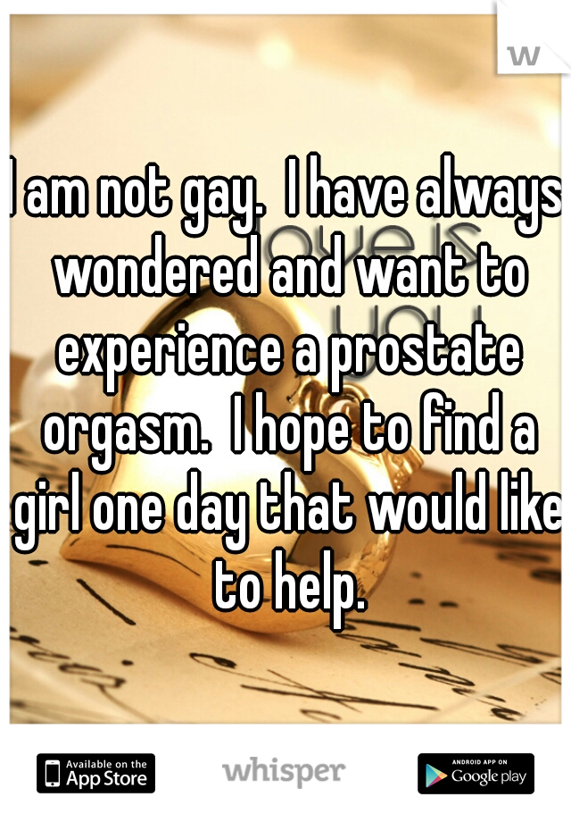 I am not gay.  I have always wondered and want to experience a prostate orgasm.  I hope to find a girl one day that would like to help.
