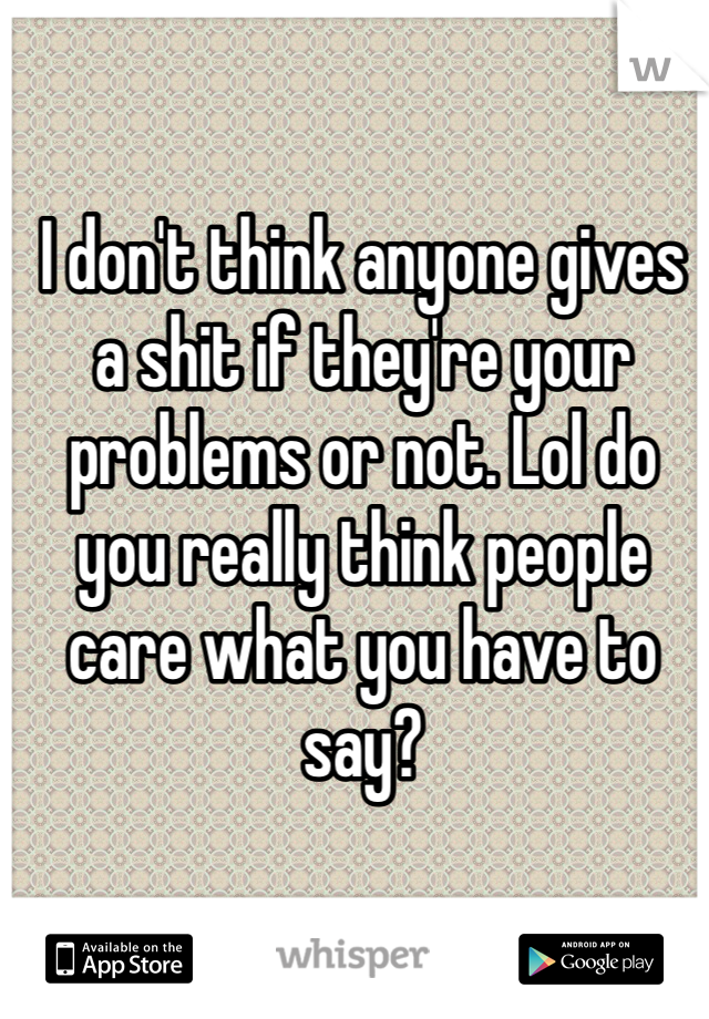 I don't think anyone gives a shit if they're your problems or not. Lol do you really think people care what you have to say? 