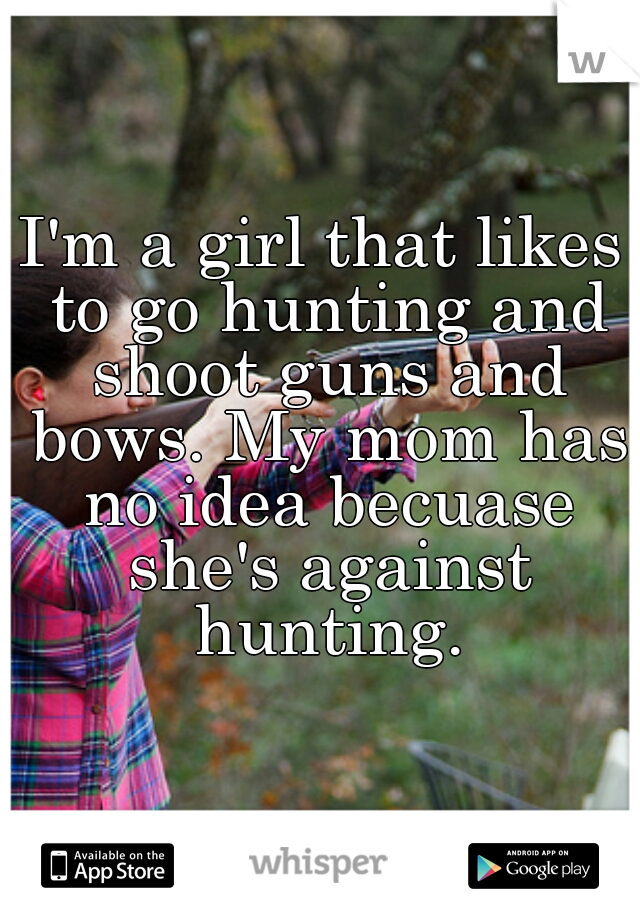 I'm a girl that likes to go hunting and shoot guns and bows. My mom has no idea becuase she's against hunting.
