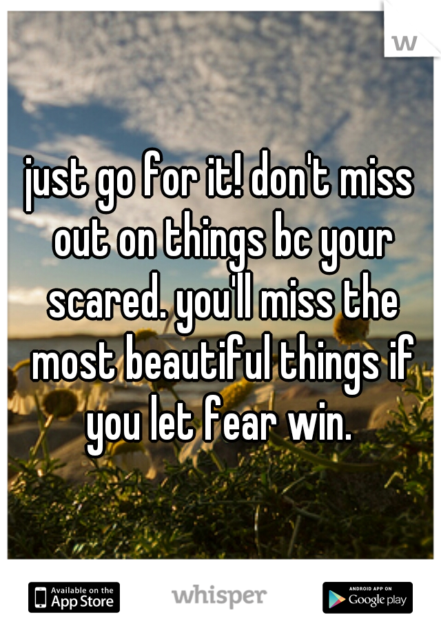 just go for it! don't miss out on things bc your scared. you'll miss the most beautiful things if you let fear win. 