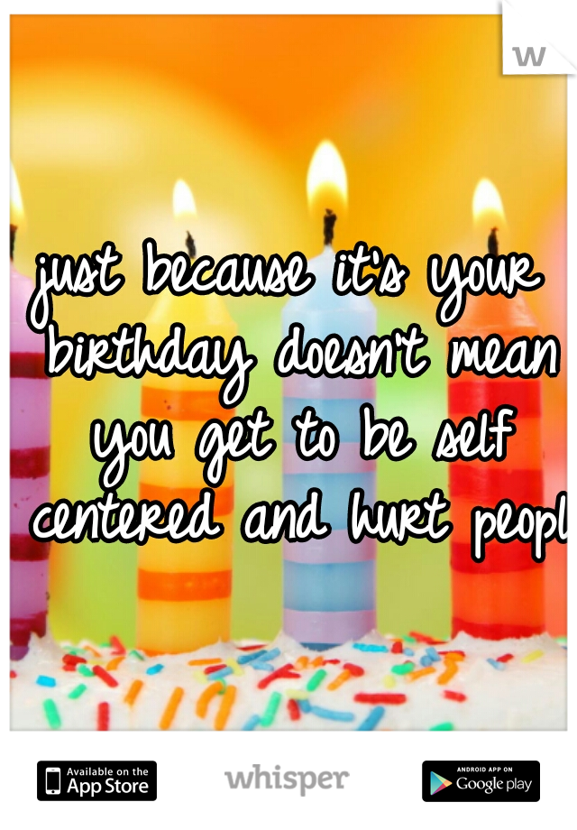 just because it's your birthday doesn't mean you get to be self centered and hurt people