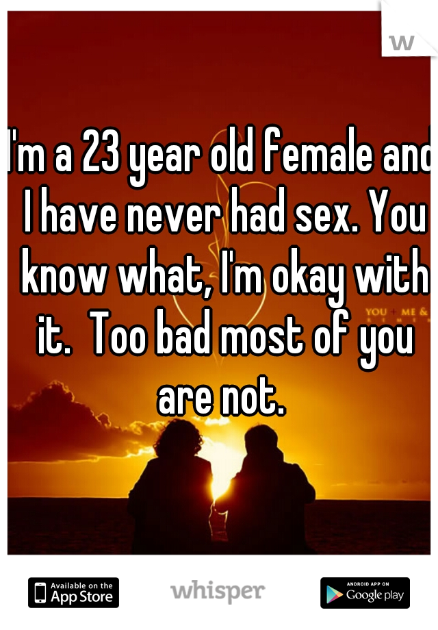 I'm a 23 year old female and I have never had sex. You know what, I'm okay with it.  Too bad most of you are not. 