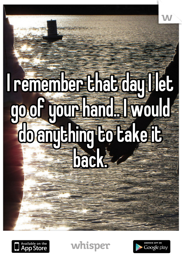 I remember that day I let go of your hand.. I would do anything to take it back.