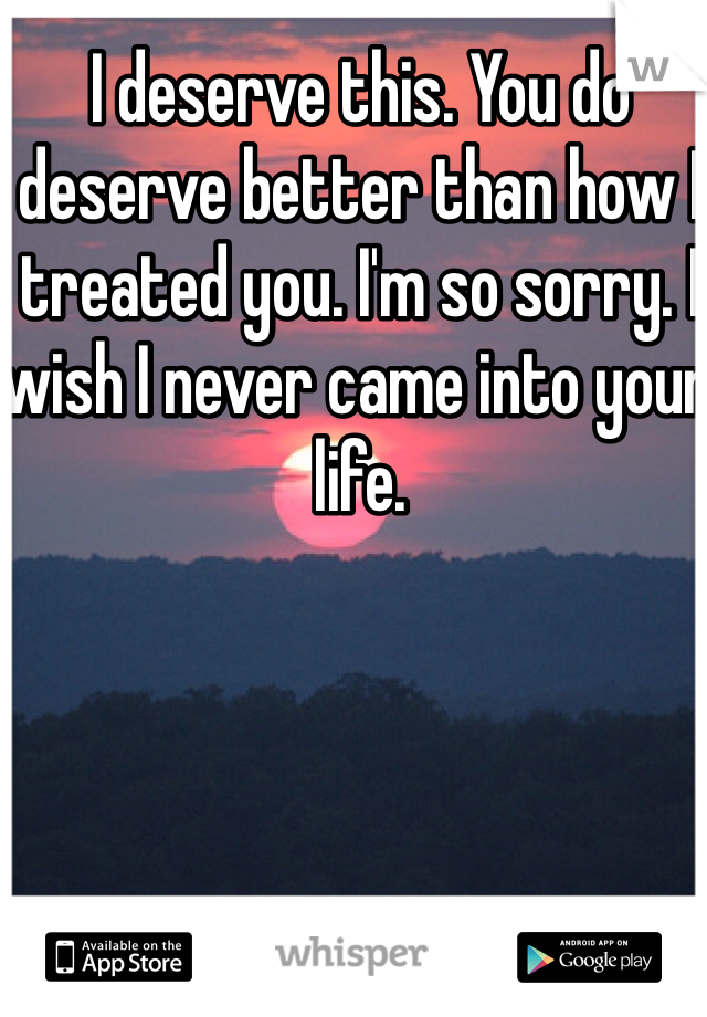 I deserve this. You do deserve better than how I treated you. I'm so sorry. I wish I never came into your life. 
