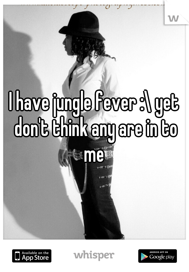 I have jungle fever :\ yet don't think any are in to me 