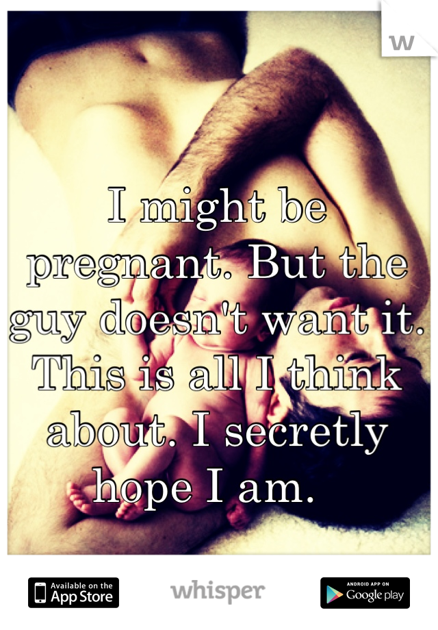 I might be pregnant. But the guy doesn't want it. This is all I think about. I secretly hope I am.  