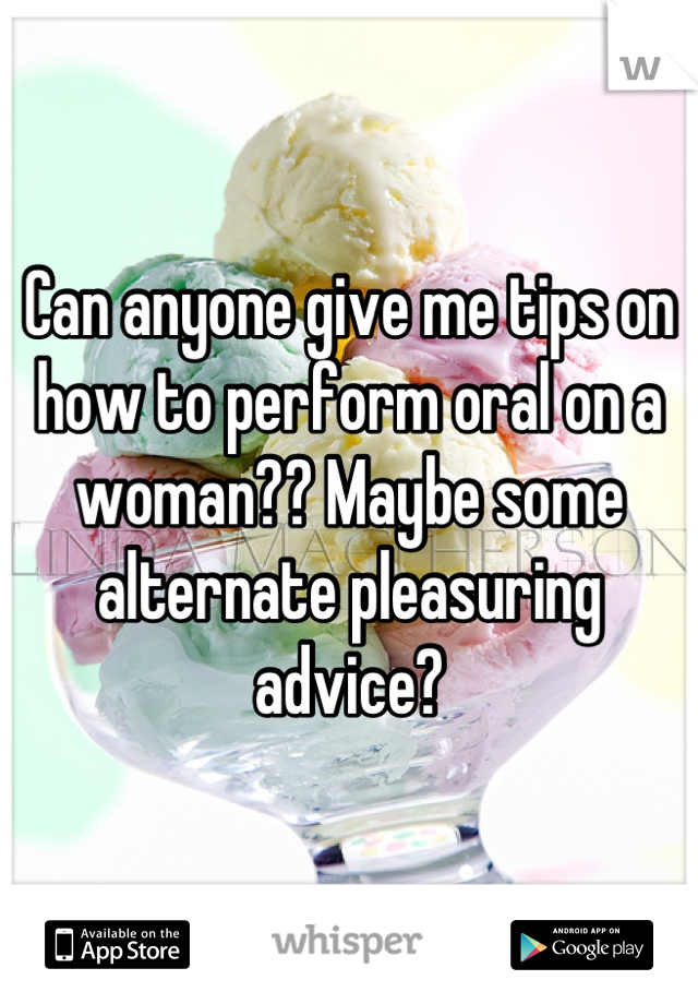 Can anyone give me tips on how to perform oral on a woman?? Maybe some alternate pleasuring advice?