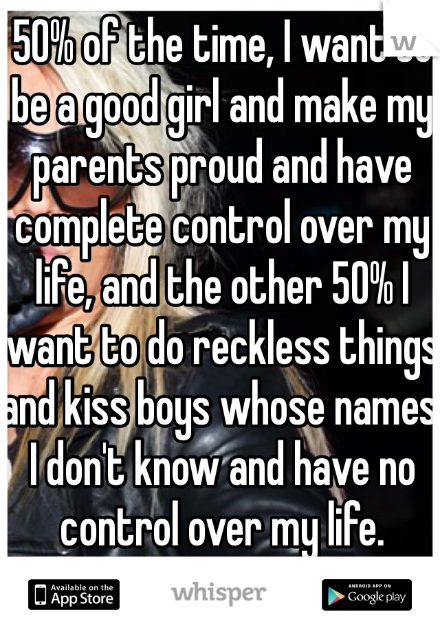 50% of the time, I want to be a good girl and make my parents proud and have complete control over my life, and the other 50% I want to do reckless things and kiss boys whose names I don't know and have no control over my life.