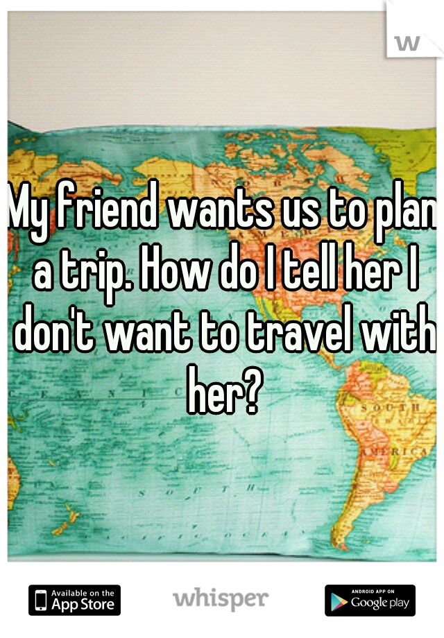 My friend wants us to plan a trip. How do I tell her I don't want to travel with her?