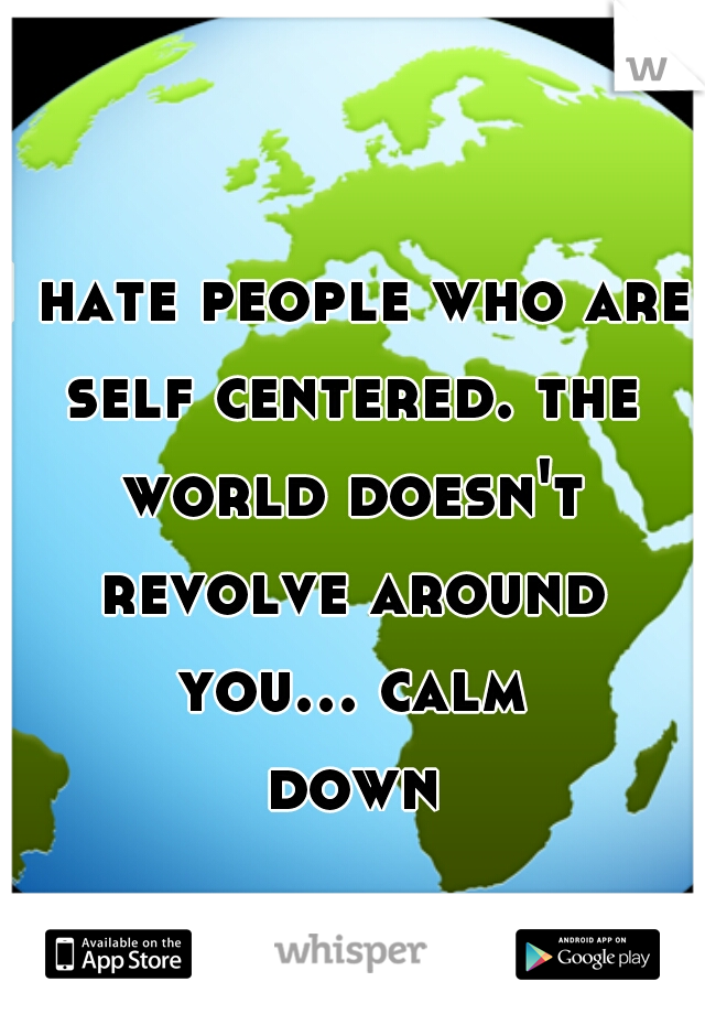 I hate people who are self centered. the world doesn't revolve around you... calm down