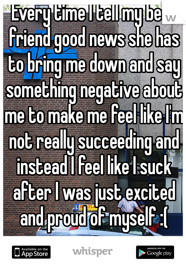 Every time I tell my best friend good news she has to bring me down and say something negative about me to make me feel like I'm not really succeeding and instead I feel like I suck after I was just excited and proud of myself :( 
