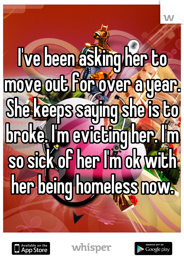 I've been asking her to move out for over a year. She keeps saying she is to broke. I'm evicting her. I'm so sick of her I'm ok with her being homeless now.