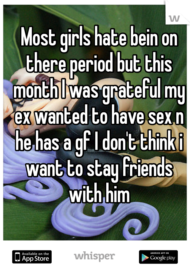 Most girls hate bein on there period but this month I was grateful my ex wanted to have sex n he has a gf I don't think i want to stay friends with him
