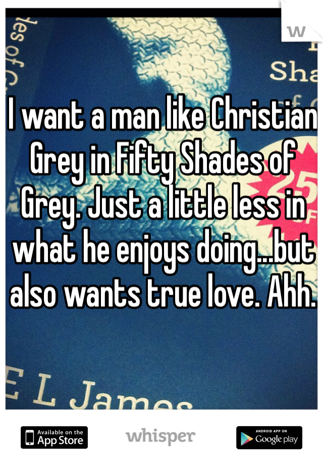 I want a man like Christian Grey in Fifty Shades of Grey. Just a little less in what he enjoys doing...but also wants true love. Ahh. 