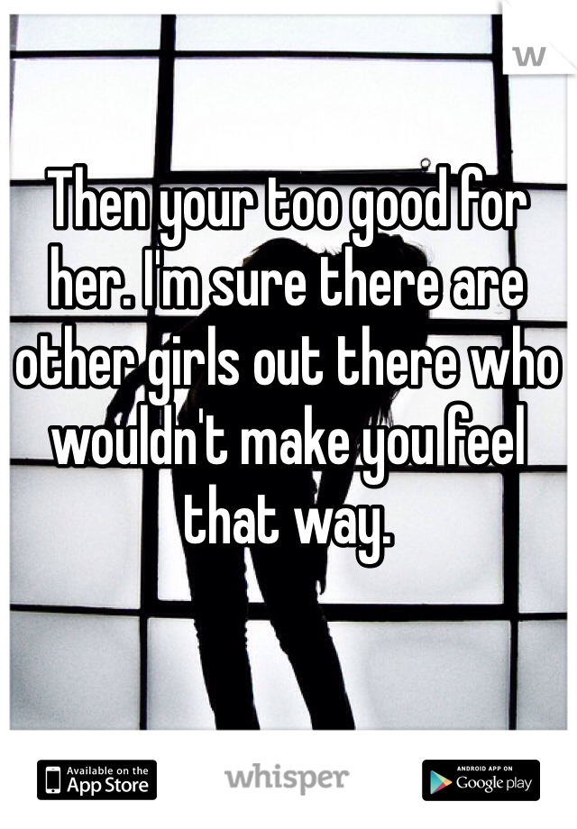 Then your too good for her. I'm sure there are other girls out there who wouldn't make you feel that way.