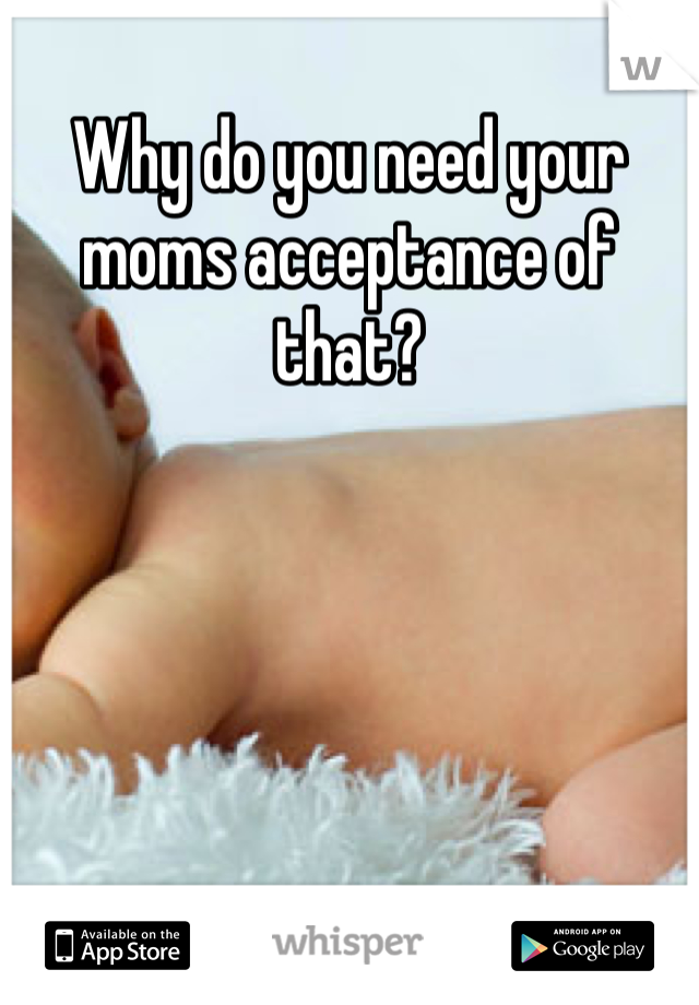 Why do you need your moms acceptance of that?