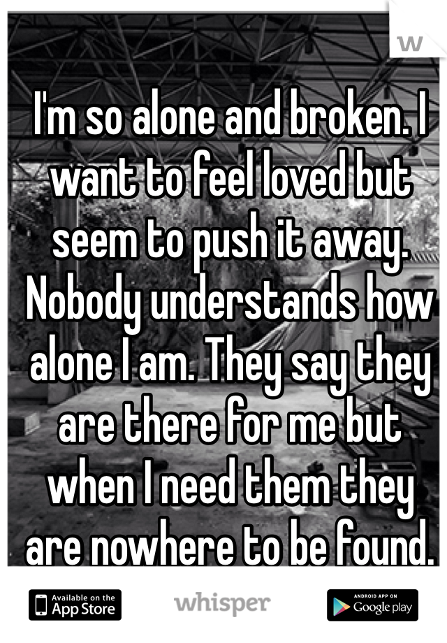 I'm so alone and broken. I want to feel loved but seem to push it away. Nobody understands how alone I am. They say they are there for me but when I need them they are nowhere to be found. 
