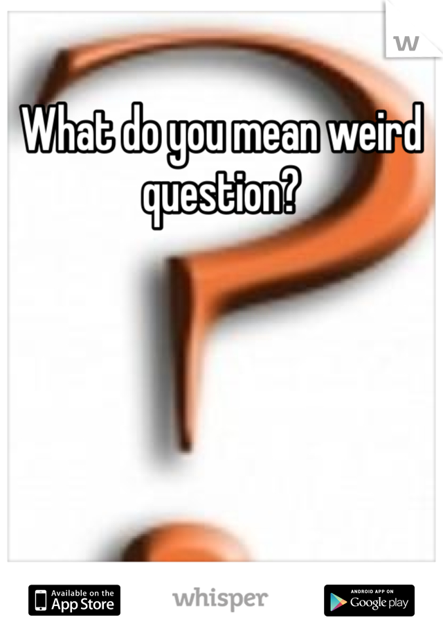 What do you mean weird question?