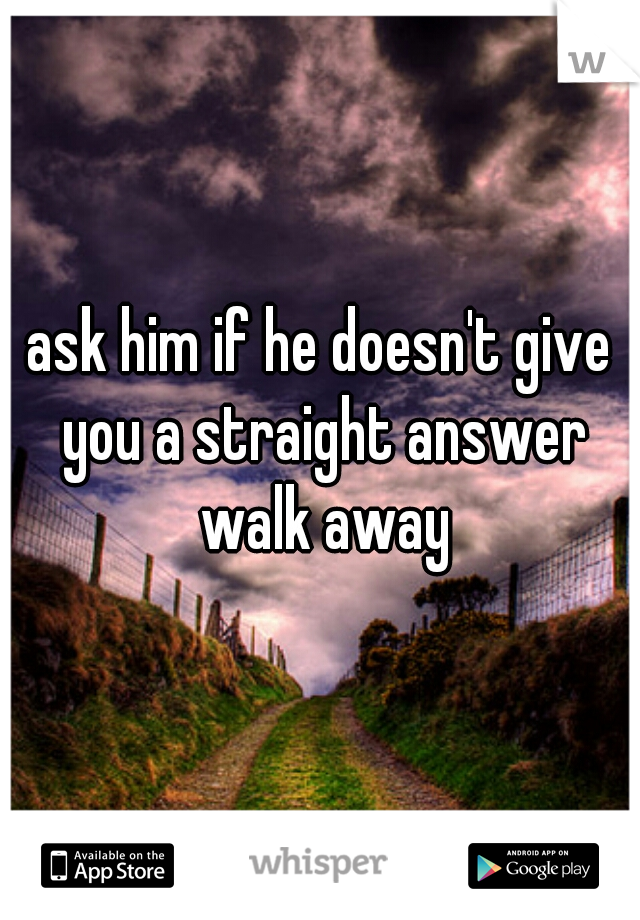 ask him if he doesn't give you a straight answer walk away