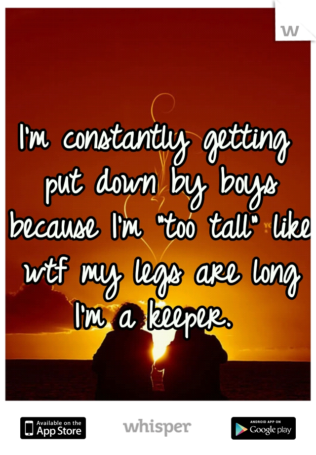 I'm constantly getting put down by boys because I'm "too tall" like wtf my legs are long I'm a keeper. 