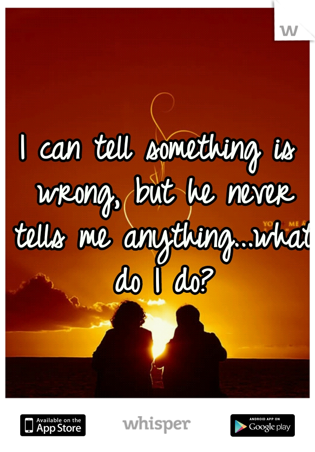 I can tell something is wrong, but he never tells me anything...what do I do?