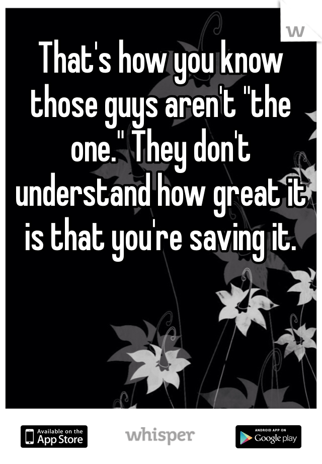 That's how you know those guys aren't "the one." They don't understand how great it is that you're saving it. 