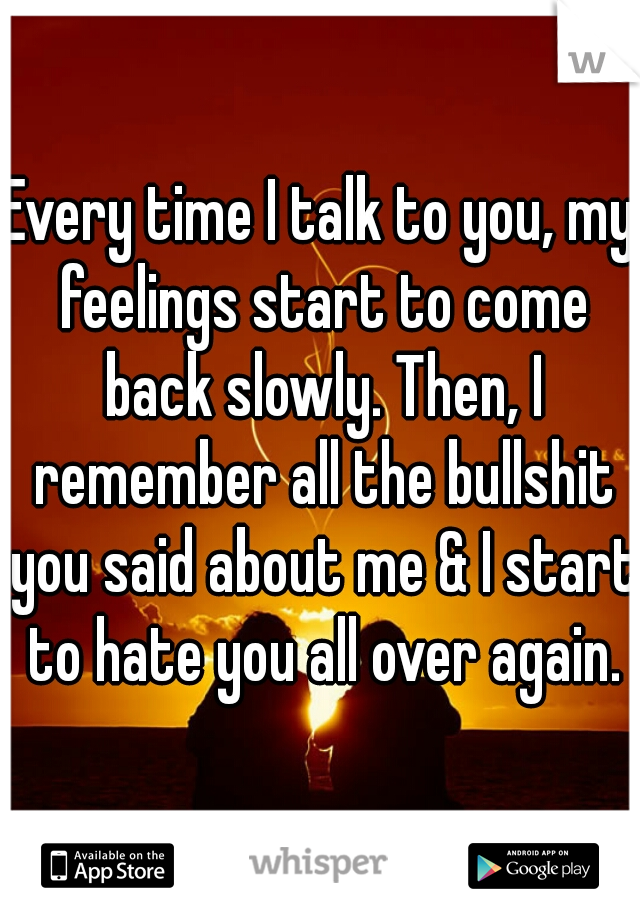 Every time I talk to you, my feelings start to come back slowly. Then, I remember all the bullshit you said about me & I start to hate you all over again.