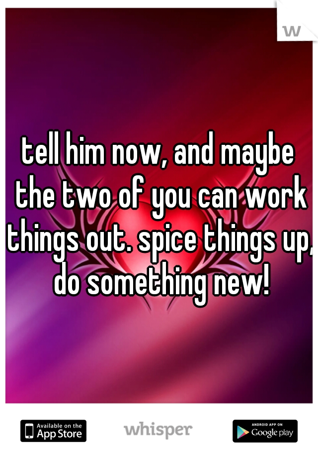 tell him now, and maybe the two of you can work things out. spice things up, do something new!
