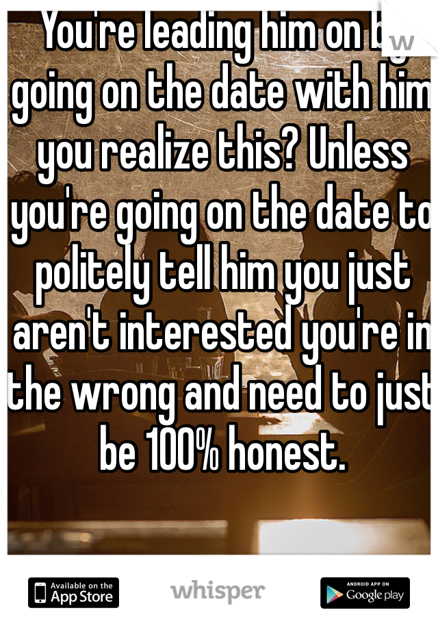 You're leading him on by going on the date with him you realize this? Unless you're going on the date to politely tell him you just aren't interested you're in the wrong and need to just be 100% honest. 