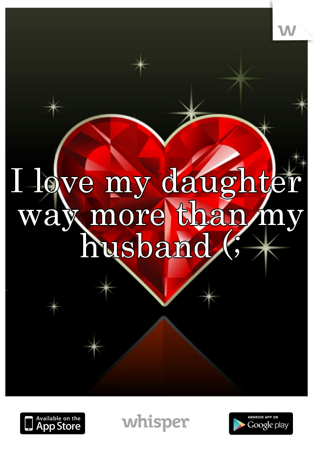 I love my daughter way more than my husband (;