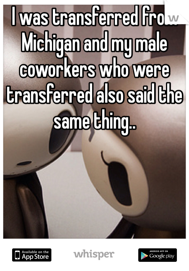 I was transferred from Michigan and my male coworkers who were transferred also said the same thing.. 