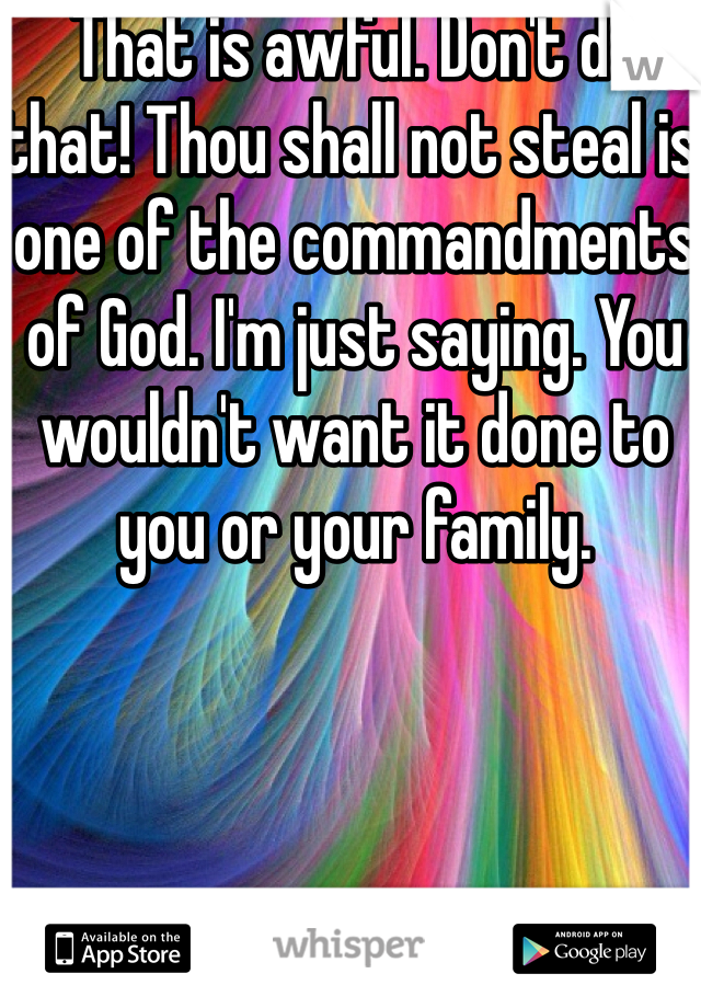 That is awful. Don't do that! Thou shall not steal is one of the commandments of God. I'm just saying. You wouldn't want it done to you or your family. 