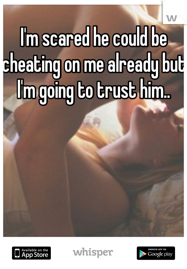 I'm scared he could be cheating on me already but I'm going to trust him..