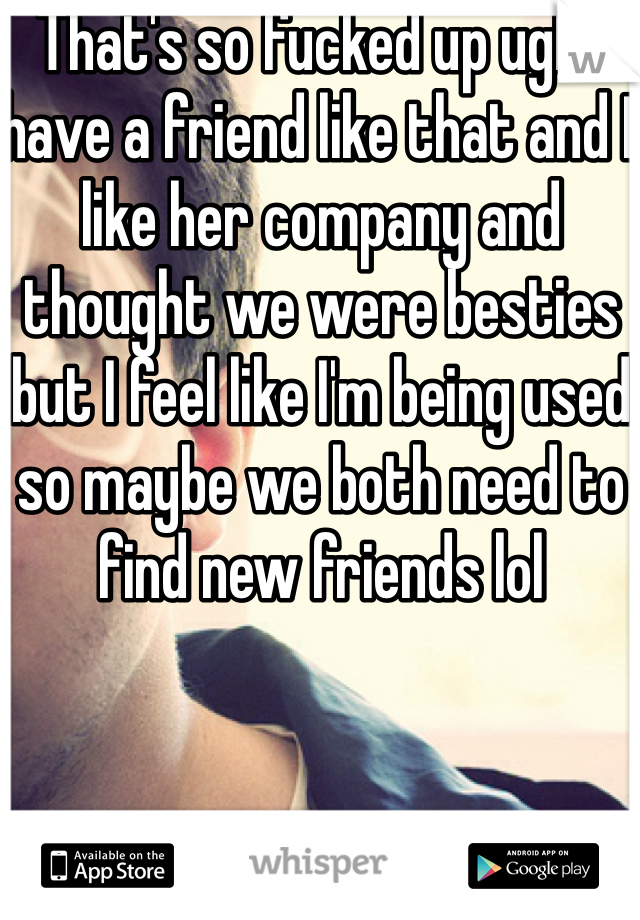 That's so fucked up ugh I have a friend like that and I like her company and thought we were besties but I feel like I'm being used so maybe we both need to find new friends lol
