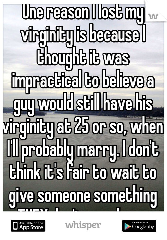 One reason I lost my virginity is because I thought it was impractical to believe a guy would still have his virginity at 25 or so, when I'll probably marry. I don't think it's fair to wait to give someone something THEY don't even have.