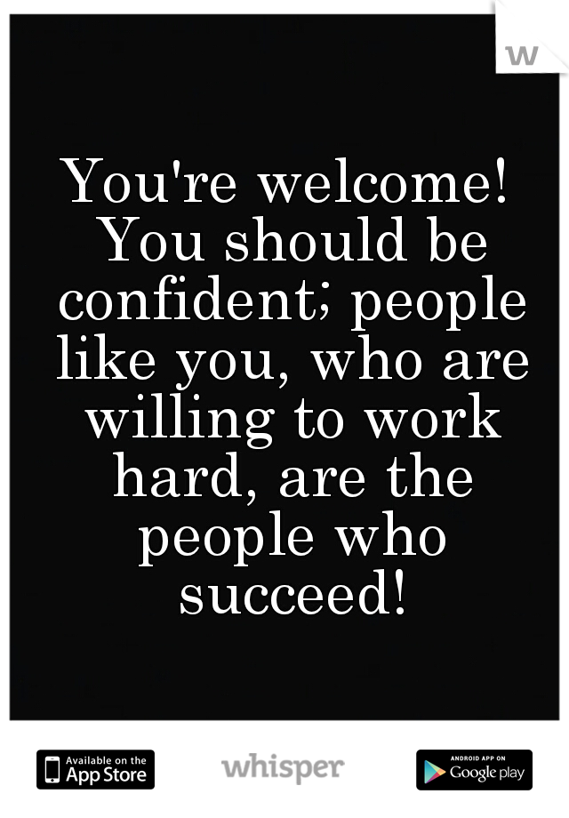 You're welcome! You should be confident; people like you, who are willing to work hard, are the people who succeed!