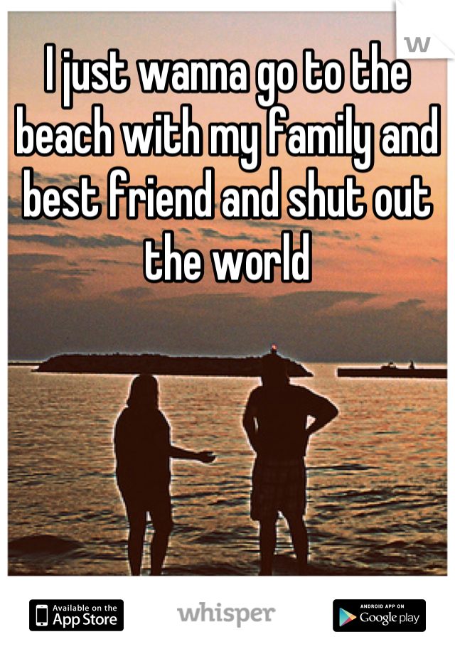 I just wanna go to the beach with my family and best friend and shut out the world
