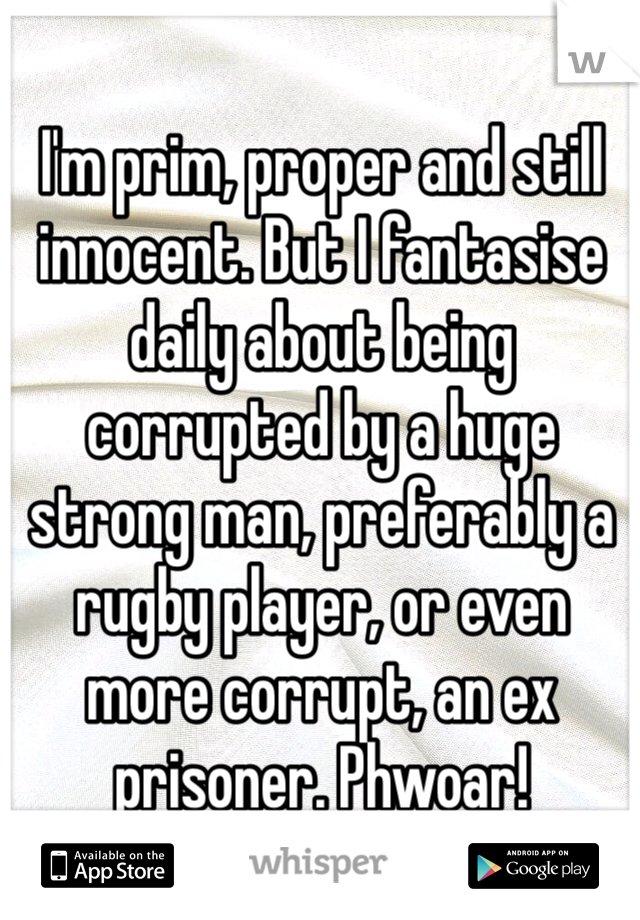 I'm prim, proper and still innocent. But I fantasise daily about being corrupted by a huge strong man, preferably a rugby player, or even more corrupt, an ex prisoner. Phwoar! 
