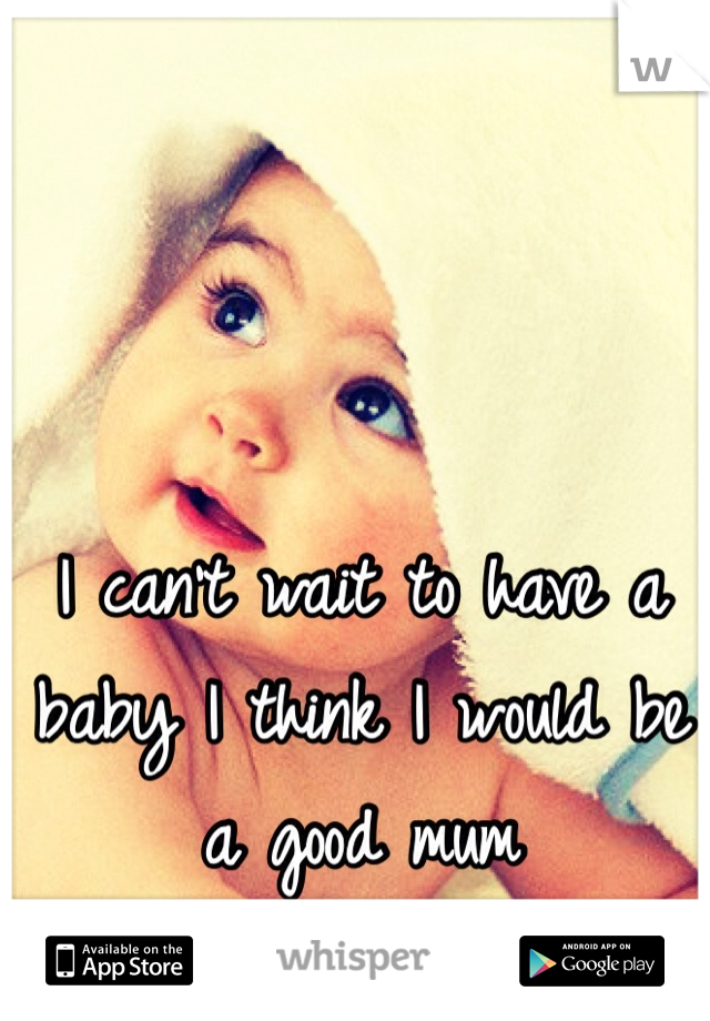 I can't wait to have a baby I think I would be a good mum 