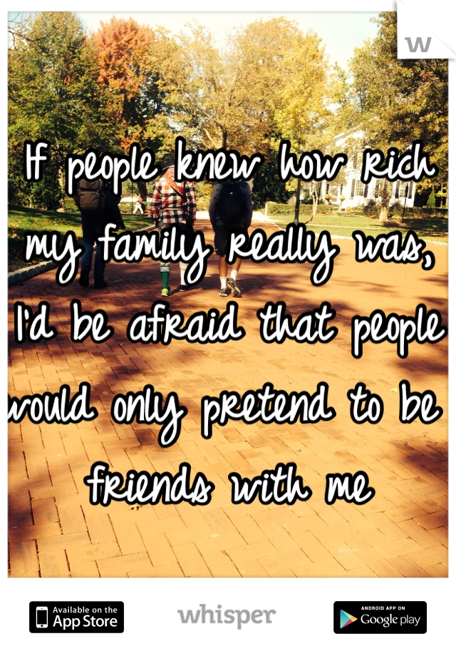 If people knew how rich my family really was, I'd be afraid that people would only pretend to be friends with me