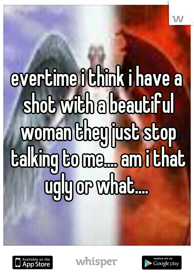 evertime i think i have a shot with a beautiful woman they just stop talking to me.... am i that ugly or what.... 