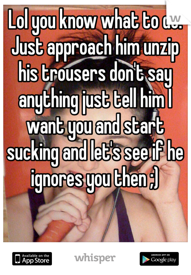 Lol you know what to do. Just approach him unzip his trousers don't say anything just tell him I want you and start sucking and let's see if he ignores you then ;) 
