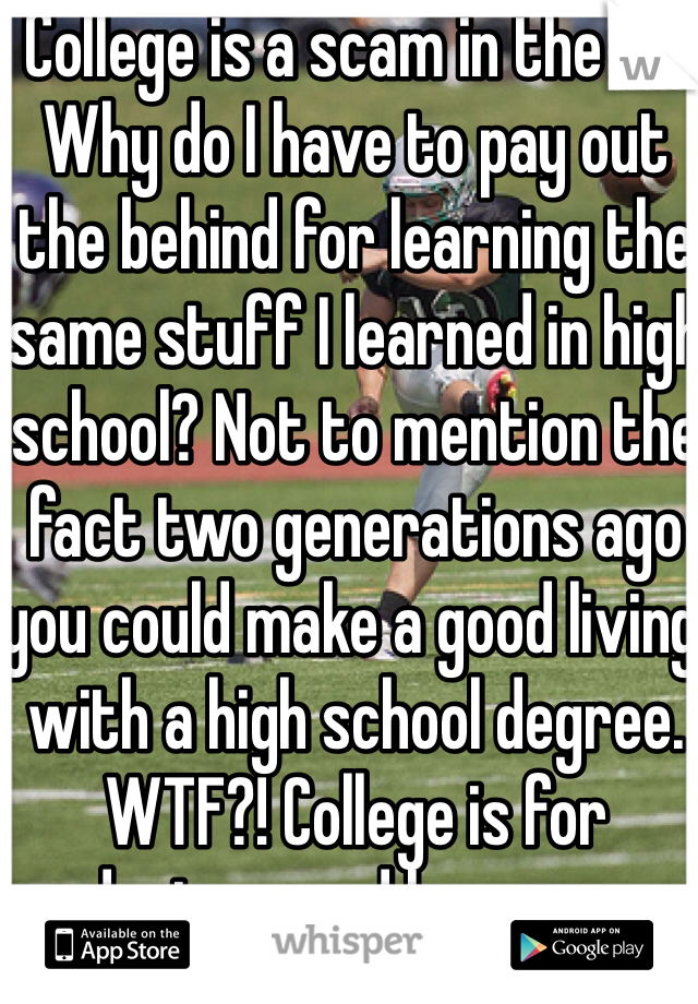 College is a scam in the US. Why do I have to pay out the behind for learning the same stuff I learned in high school? Not to mention the fact two generations ago you could make a good living with a high school degree. WTF?! College is for doctors and lawyers.