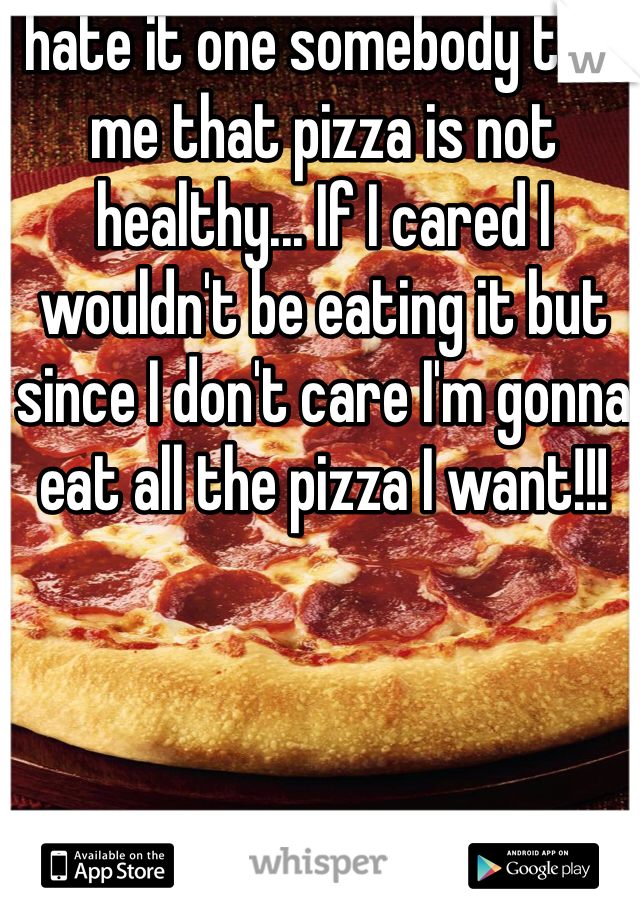 I hate it one somebody tells me that pizza is not healthy... If I cared I wouldn't be eating it but since I don't care I'm gonna eat all the pizza I want!!! 