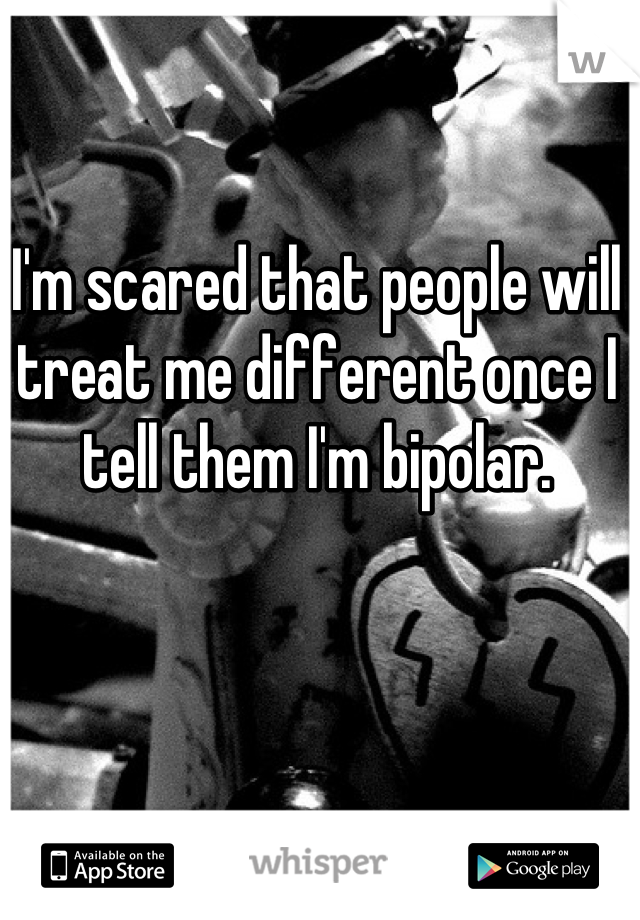 I'm scared that people will treat me different once I tell them I'm bipolar.
