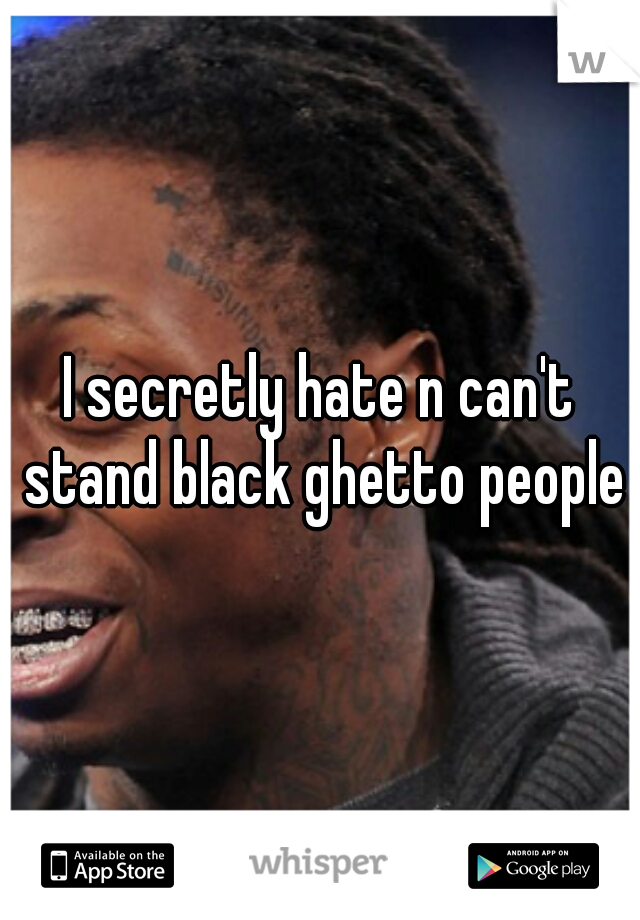 I secretly hate n can't stand black ghetto people 