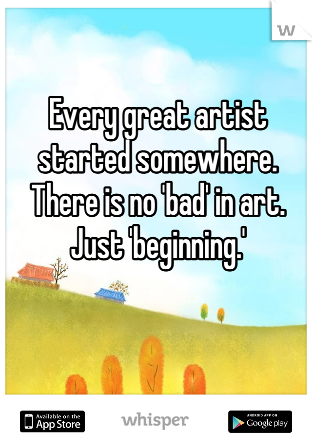 Every great artist started somewhere.
There is no 'bad' in art.
Just 'beginning.'