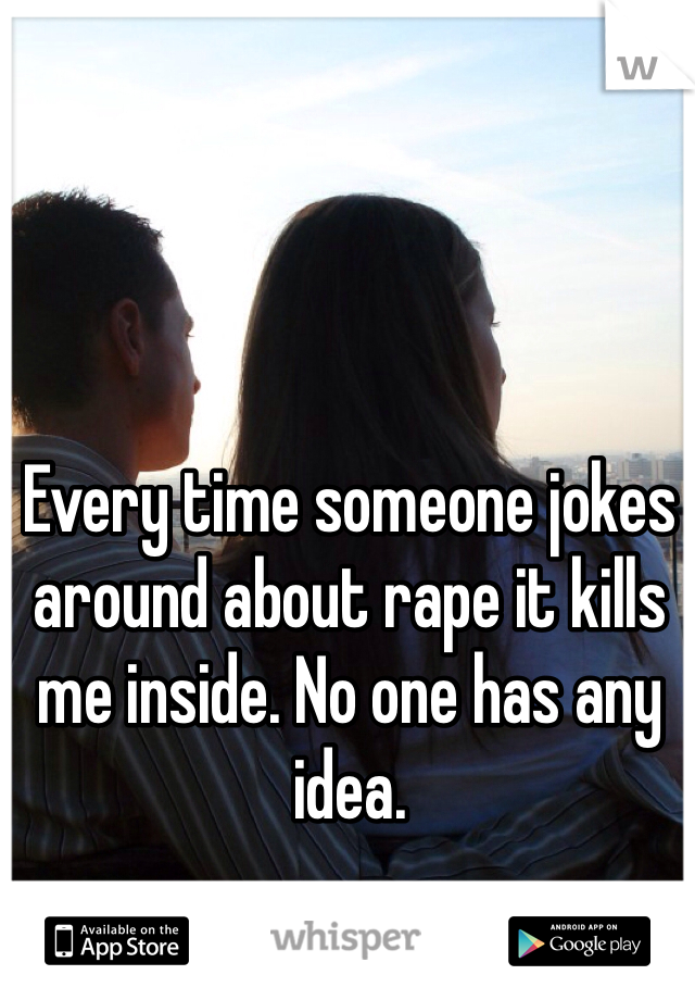 Every time someone jokes around about rape it kills me inside. No one has any idea. 