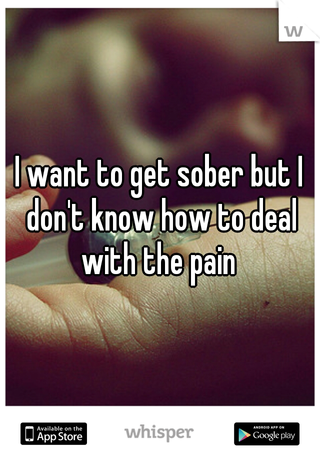 I want to get sober but I don't know how to deal with the pain 