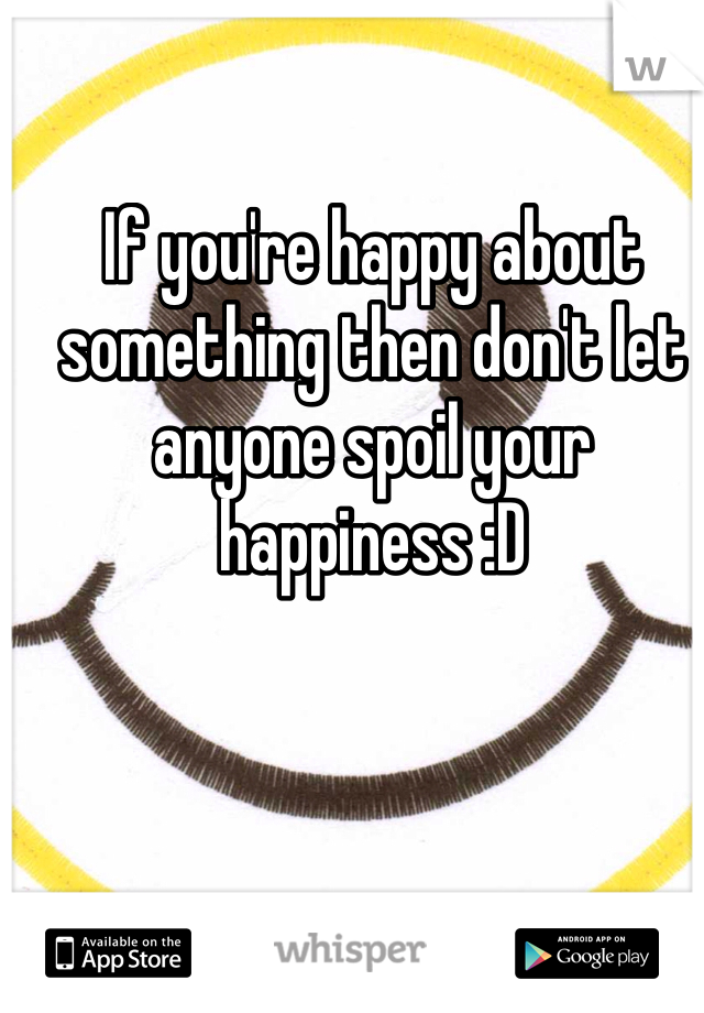 If you're happy about something then don't let anyone spoil your happiness :D 